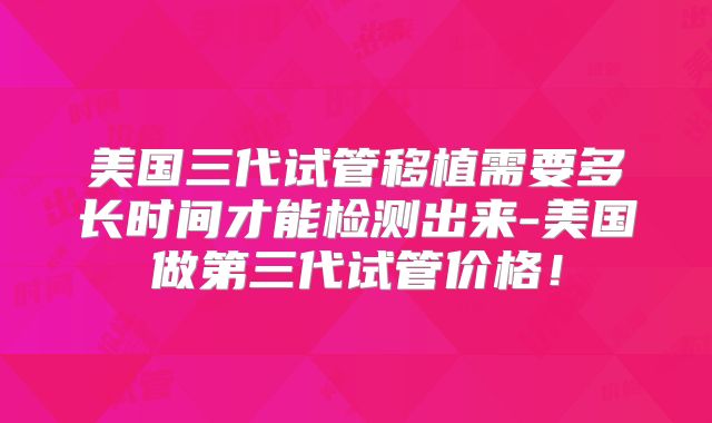 美国三代试管移植需要多长时间才能检测出来-美国做第三代试管价格！