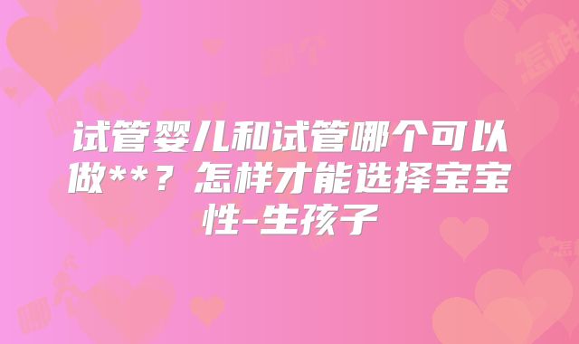 试管婴儿和试管哪个可以做**？怎样才能选择宝宝性-生孩子