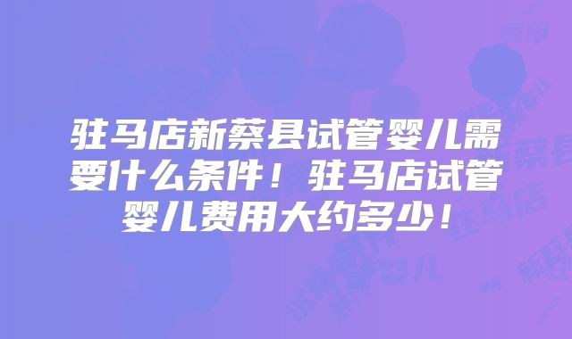 驻马店新蔡县试管婴儿需要什么条件！驻马店试管婴儿费用大约多少！