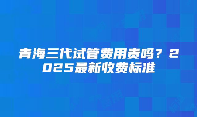 青海三代试管费用贵吗？2025最新收费标准