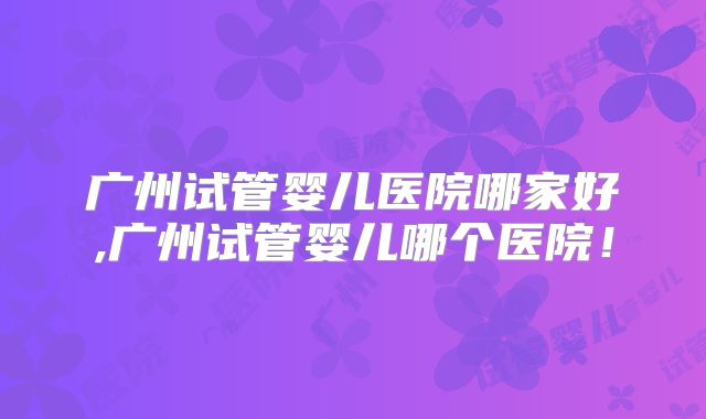 广州试管婴儿医院哪家好,广州试管婴儿哪个医院！