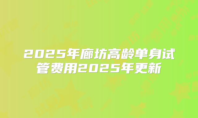 2025年廊坊高龄单身试管费用2025年更新