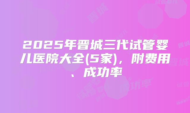 2025年晋城三代试管婴儿医院大全(5家)，附费用、成功率