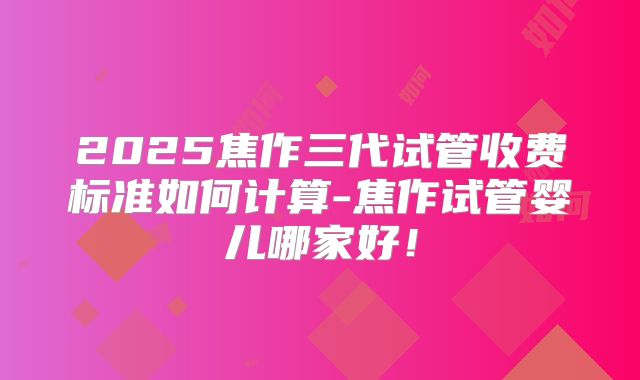 2025焦作三代试管收费标准如何计算-焦作试管婴儿哪家好!