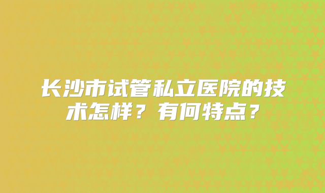长沙市试管私立医院的技术怎样？有何特点？