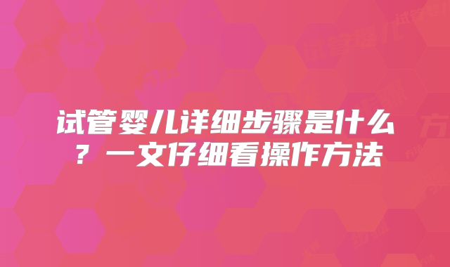 试管婴儿详细步骤是什么？一文仔细看操作方法