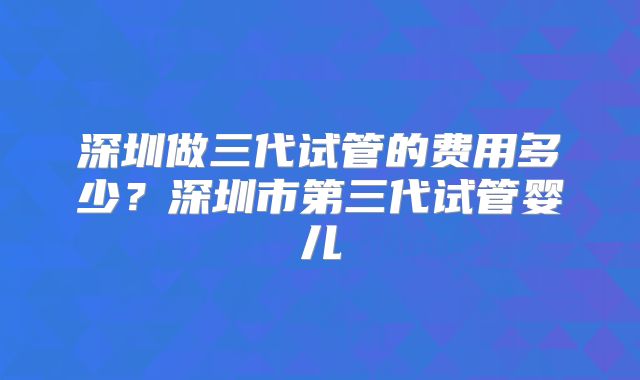 深圳做三代试管的费用多少?深圳市第三代试管婴儿