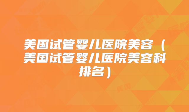 美国试管婴儿医院美容(美国试管婴儿医院美容科排名)