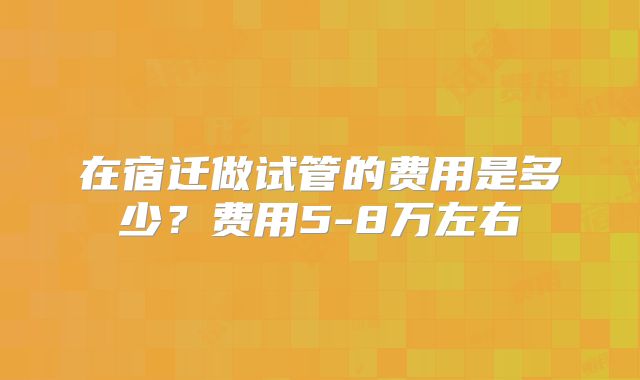 在宿迁做试管的费用是多少？费用5-8万左右