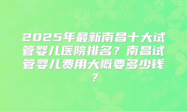 2025年最新南昌十大试管婴儿医院排名？南昌试管婴儿费用大概要多少钱？