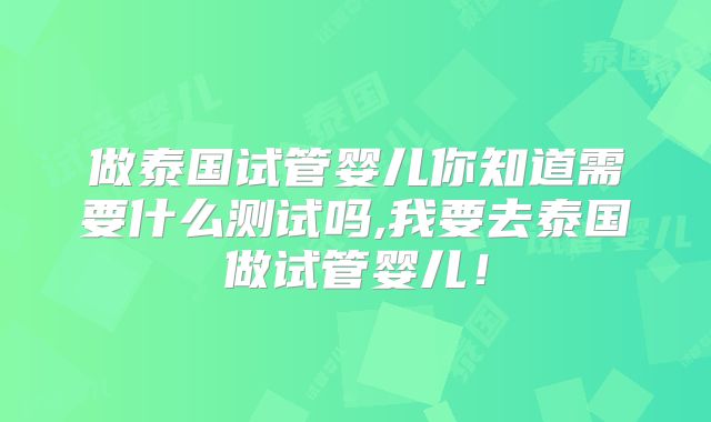 做泰国试管婴儿你知道需要什么测试吗,我要去泰国做试管婴儿！