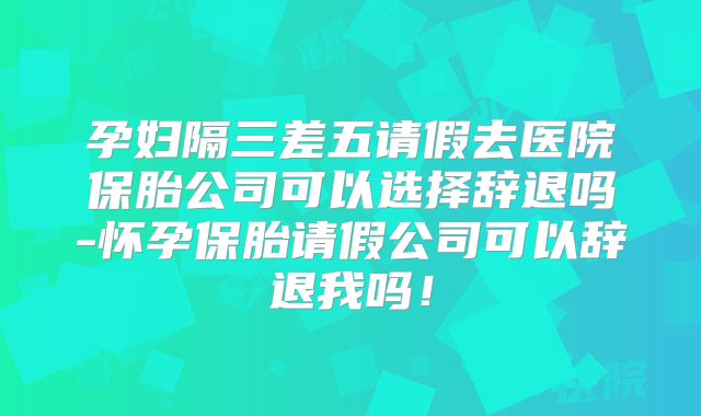 孕妇隔三差五请假去医院保胎公司可以选择辞退吗-怀孕保胎请假公司可以辞退我吗！