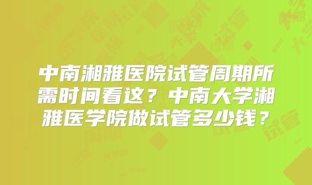 中南湘雅医院试管周期所需时间看这？中南大学湘雅医学院做试管多少钱？