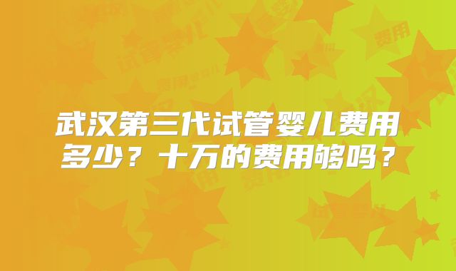 武汉第三代试管婴儿费用多少？十万的费用够吗？