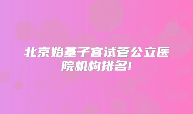 北京始基子宫试管公立医院机构排名!
