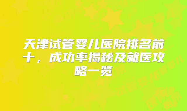 天津试管婴儿医院排名前十，成功率揭秘及就医攻略一览