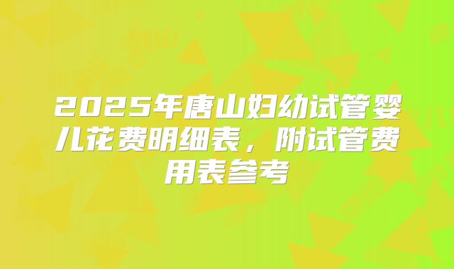 2025年唐山妇幼试管婴儿花费明细表，附试管费用表参考