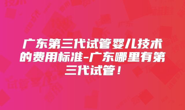 广东第三代试管婴儿技术的费用标准-广东哪里有第三代试管！