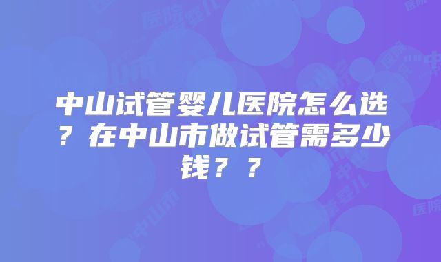 中山试管婴儿医院怎么选？在中山市做试管需多少钱？？