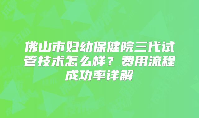 佛山市妇幼保健院三代试管技术怎么样?费用流程成功率详解