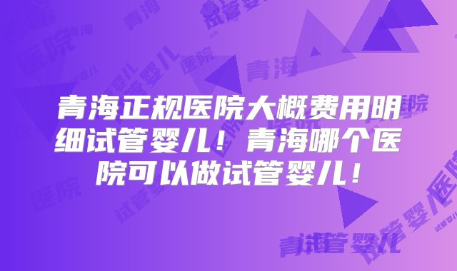 青海正规医院大概费用明细试管婴儿！青海哪个医院可以做试管婴儿！