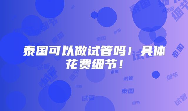 泰国可以做试管吗！具体花费细节！