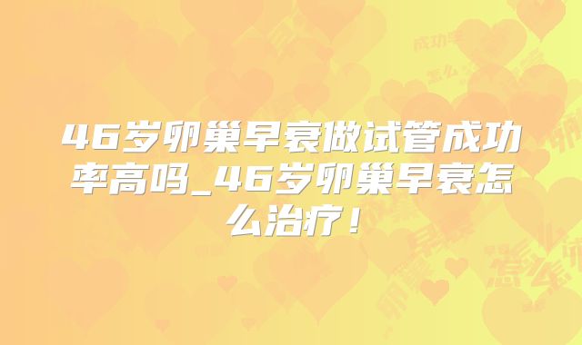46岁卵巢早衰做试管成功率高吗_46岁卵巢早衰怎么治疗！
