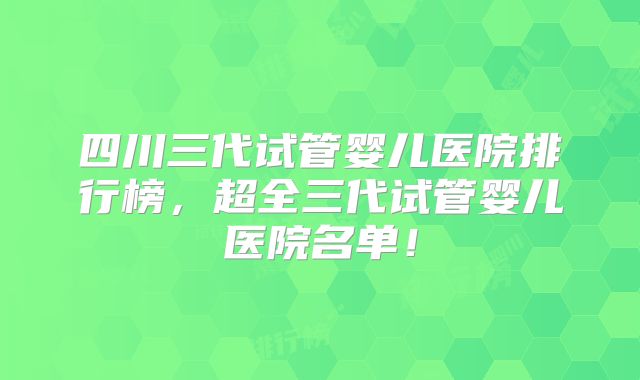 四川三代试管婴儿医院排行榜，超全三代试管婴儿医院名单！