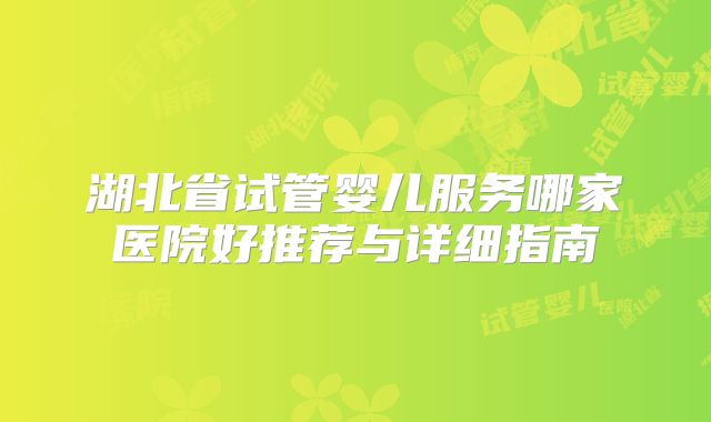 湖北省试管婴儿服务哪家医院好推荐与详细指南