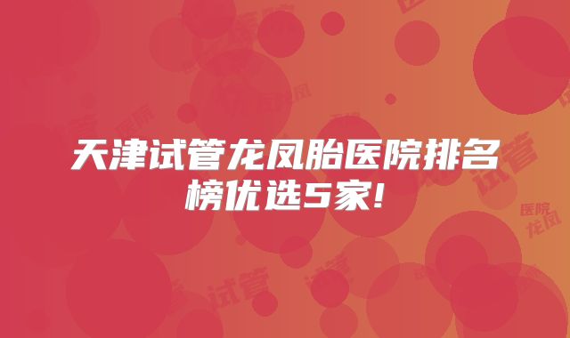 天津试管龙凤胎医院排名榜优选5家!