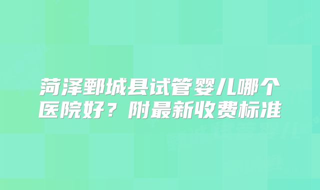 菏泽鄄城县试管婴儿哪个医院好？附最新收费标准