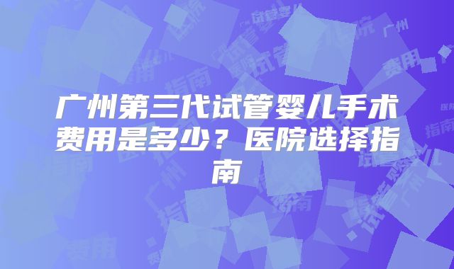 广州第三代试管婴儿手术费用是多少？医院选择指南