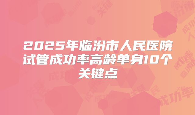 2025年临汾市人民医院试管成功率高龄单身10个关键点