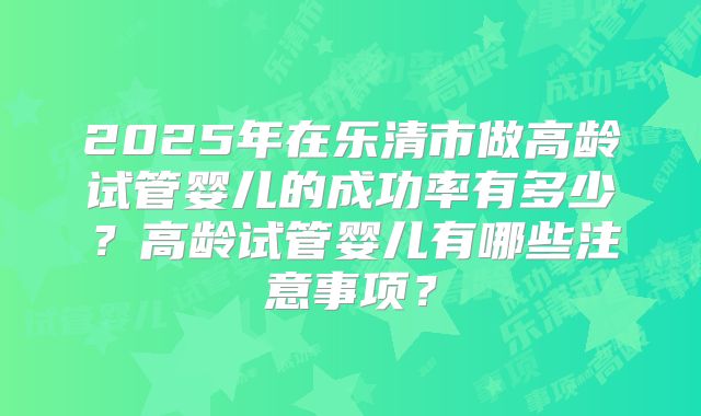 2025年在乐清市做高龄试管婴儿的成功率有多少？高龄试管婴儿有哪些注意事项？