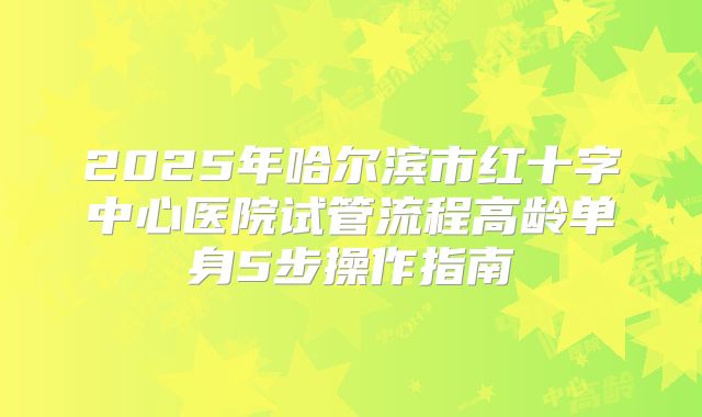 2025年哈尔滨市红十字中心医院试管流程高龄单身5步操作指南