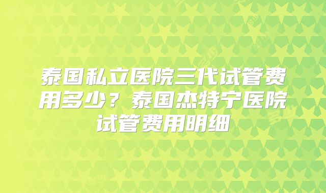 泰国私立医院三代试管费用多少?泰国杰特宁医院试管费用明细