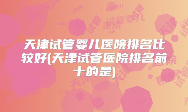 天津试管婴儿医院排名比较好(天津试管医院排名前十的是)
