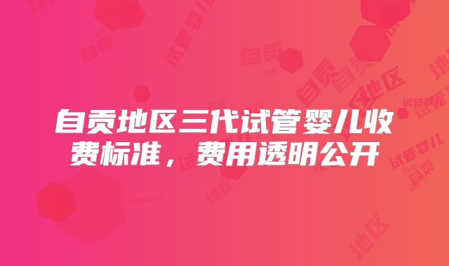 自贡地区三代试管婴儿收费标准，费用透明公开