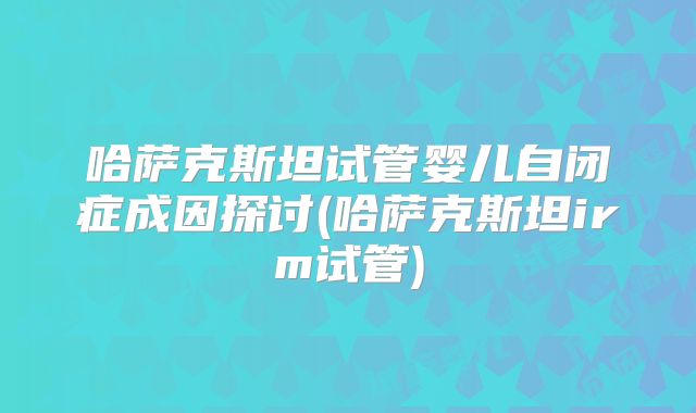 哈萨克斯坦试管婴儿自闭症成因探讨(哈萨克斯坦irm试管)