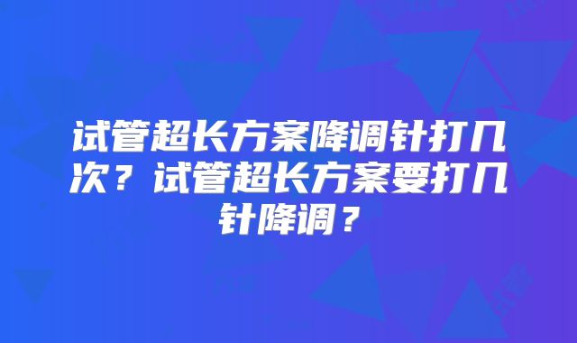 试管超长方案降调针打几次?试管超长方案要打几针降调?
