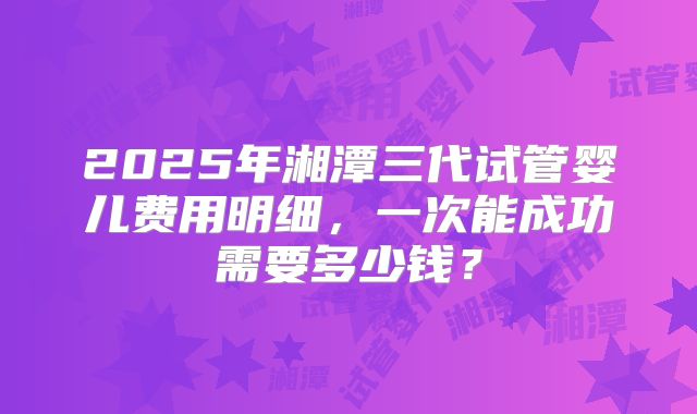 2025年湘潭三代试管婴儿费用明细，一次能成功需要多少钱？