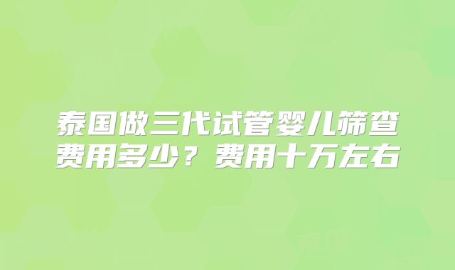 泰国做三代试管婴儿筛查费用多少？费用十万左右