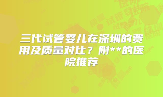 三代试管婴儿在深圳的费用及质量对比?附**的医院推荐