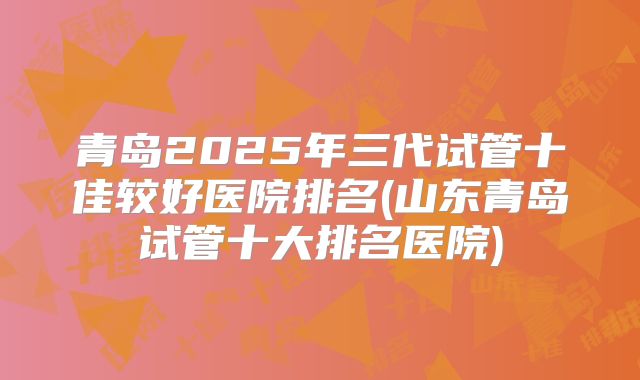 青岛2025年三代试管十佳较好医院排名(山东青岛试管十大排名医院)