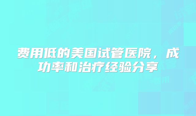 费用低的美国试管医院，成功率和治疗经验分享