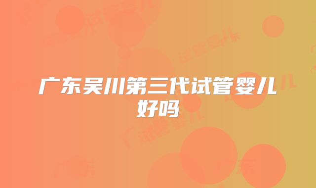 广东吴川第三代试管婴儿好吗