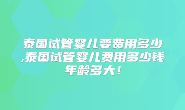 泰国试管婴儿要费用多少,泰国试管婴儿费用多少钱年龄多大！