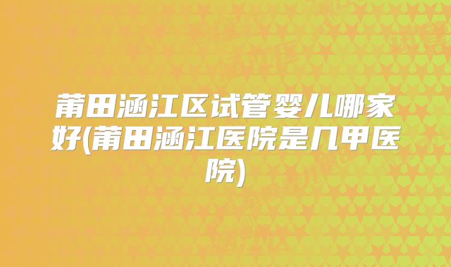 莆田涵江区试管婴儿哪家好(莆田涵江医院是几甲医院)