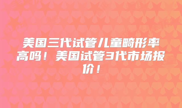 美国三代试管儿童畸形率高吗!美国试管3代市场报价!