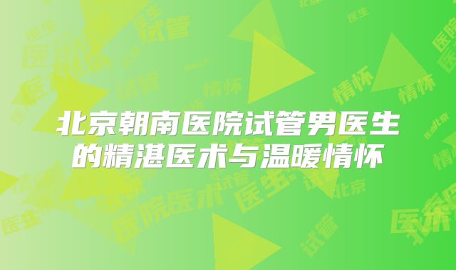 北京朝南医院试管男医生的精湛医术与温暖情怀
